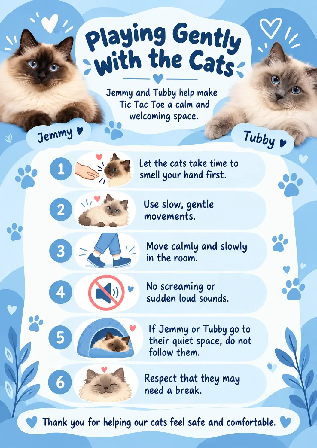 Playing Gently with the Cats. Jemmy and Tubby help make Tic Tac Toe a calm and welcoming space. 1. Let the cats take time to smell your hand first. 2. Use slow, gentle movements. 3. Move calmly and slowly in the room. 4. No screaming or sudden loud sounds. 5. If Jemmy or Tubby go to their quiet space, do not follow them. 6. Respect that they may need a break. Thank you for helping our cats feel safe and comfortable.